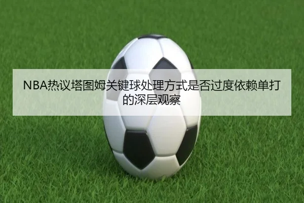 NBA热议塔图姆关键球处理方式是否过度依赖单打的深层观察